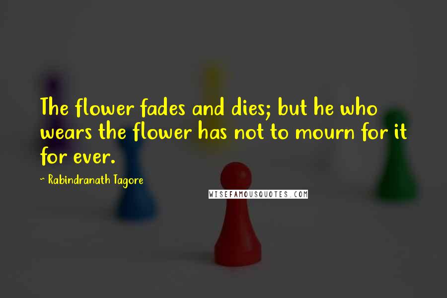 Rabindranath Tagore Quotes: The flower fades and dies; but he who wears the flower has not to mourn for it for ever.