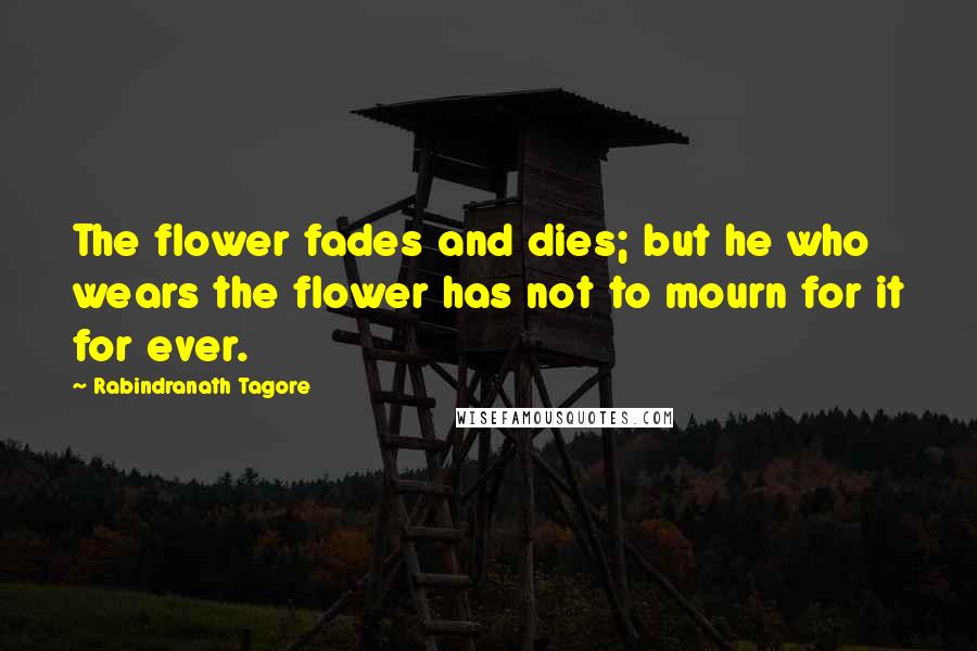 Rabindranath Tagore Quotes: The flower fades and dies; but he who wears the flower has not to mourn for it for ever.