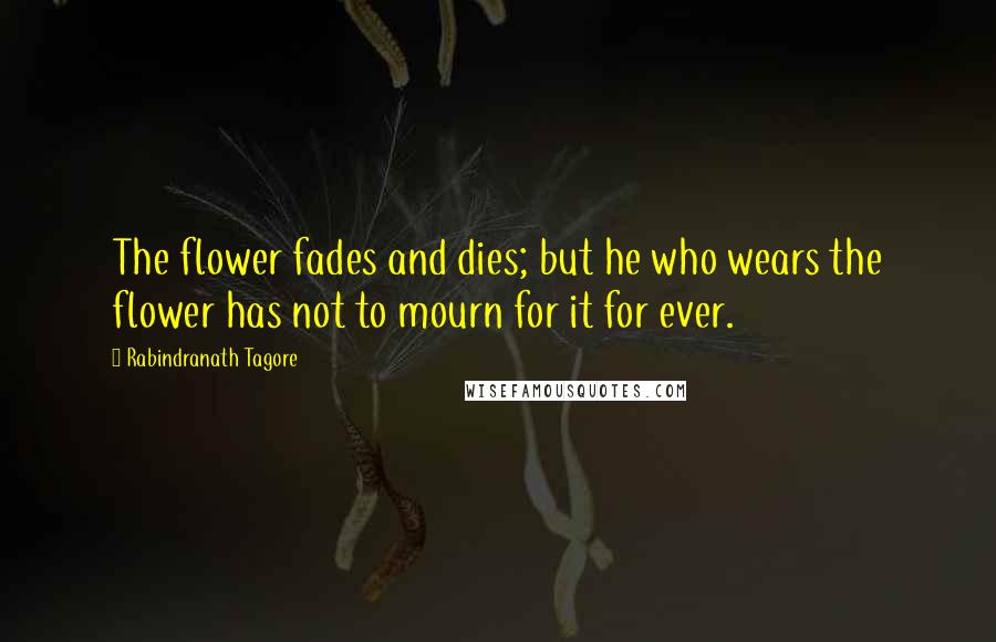 Rabindranath Tagore Quotes: The flower fades and dies; but he who wears the flower has not to mourn for it for ever.