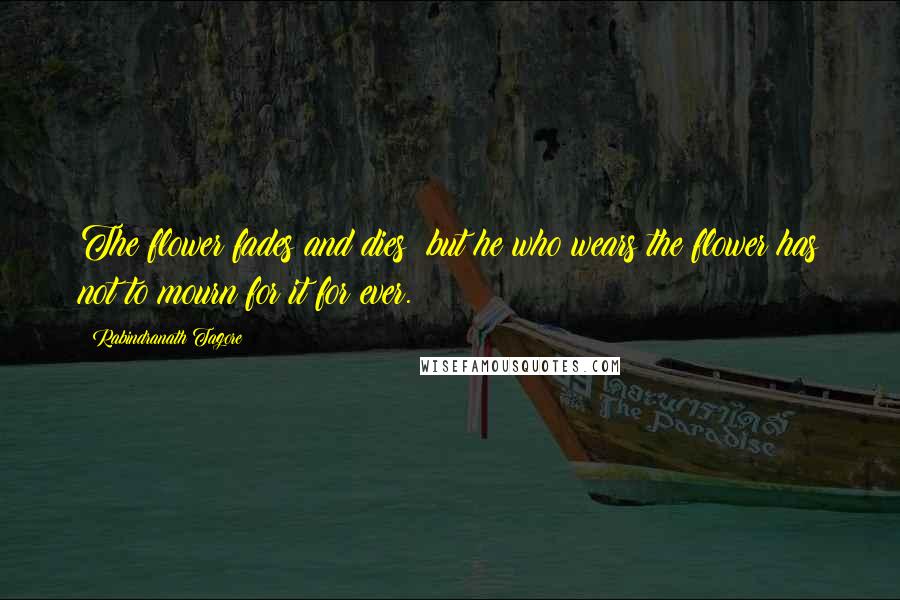 Rabindranath Tagore Quotes: The flower fades and dies; but he who wears the flower has not to mourn for it for ever.