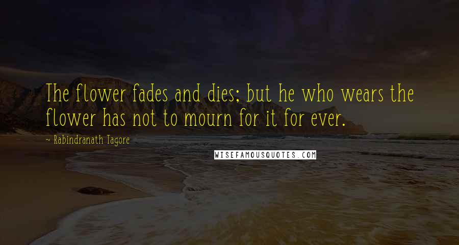 Rabindranath Tagore Quotes: The flower fades and dies; but he who wears the flower has not to mourn for it for ever.