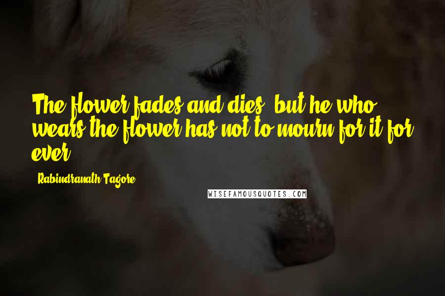 Rabindranath Tagore Quotes: The flower fades and dies; but he who wears the flower has not to mourn for it for ever.