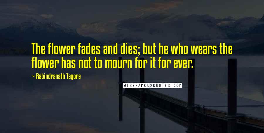Rabindranath Tagore Quotes: The flower fades and dies; but he who wears the flower has not to mourn for it for ever.