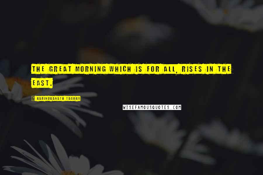 Rabindranath Tagore Quotes: The Great Morning which is for all, rises in the East.