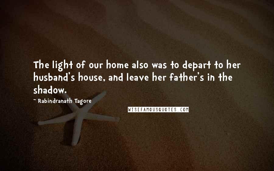 Rabindranath Tagore Quotes: The light of our home also was to depart to her husband's house, and leave her father's in the shadow.