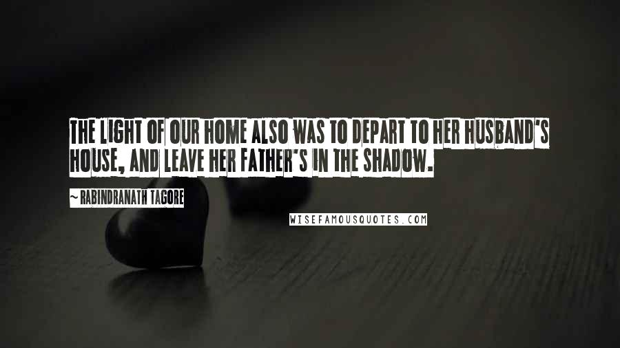 Rabindranath Tagore Quotes: The light of our home also was to depart to her husband's house, and leave her father's in the shadow.