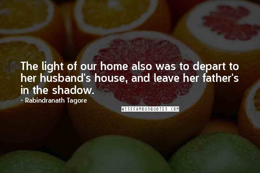 Rabindranath Tagore Quotes: The light of our home also was to depart to her husband's house, and leave her father's in the shadow.