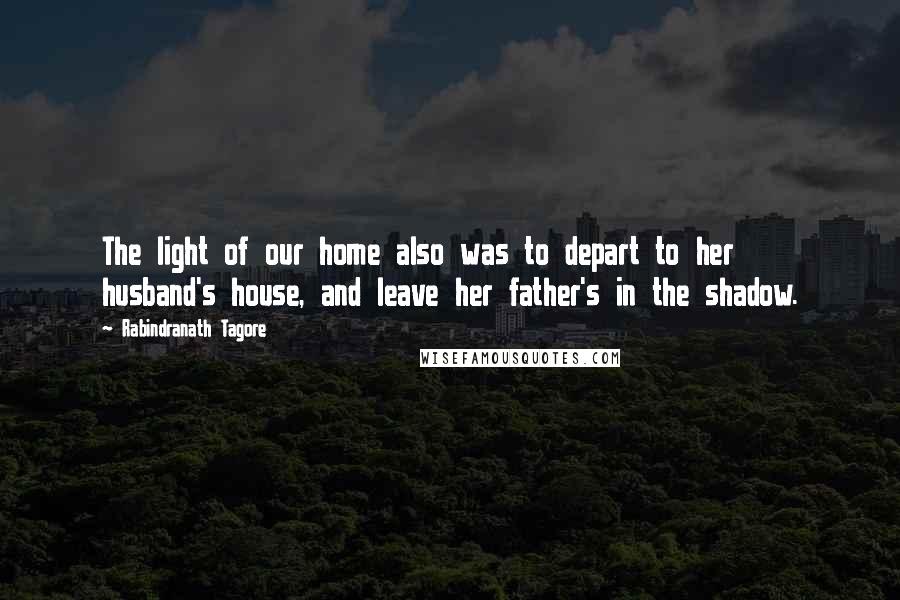 Rabindranath Tagore Quotes: The light of our home also was to depart to her husband's house, and leave her father's in the shadow.