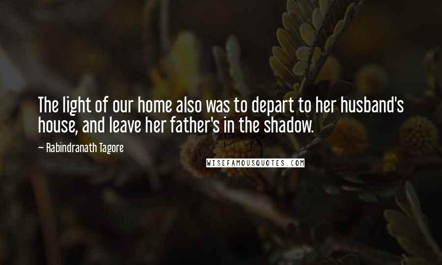 Rabindranath Tagore Quotes: The light of our home also was to depart to her husband's house, and leave her father's in the shadow.