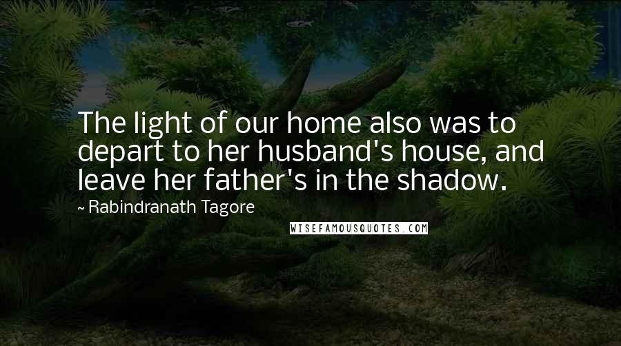 Rabindranath Tagore Quotes: The light of our home also was to depart to her husband's house, and leave her father's in the shadow.