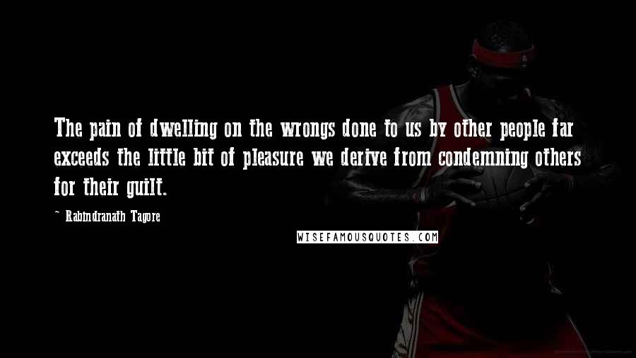 Rabindranath Tagore Quotes: The pain of dwelling on the wrongs done to us by other people far exceeds the little bit of pleasure we derive from condemning others for their guilt.