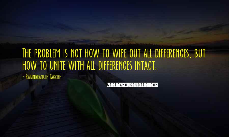 Rabindranath Tagore Quotes: The problem is not how to wipe out all differences, but how to unite with all differences intact.