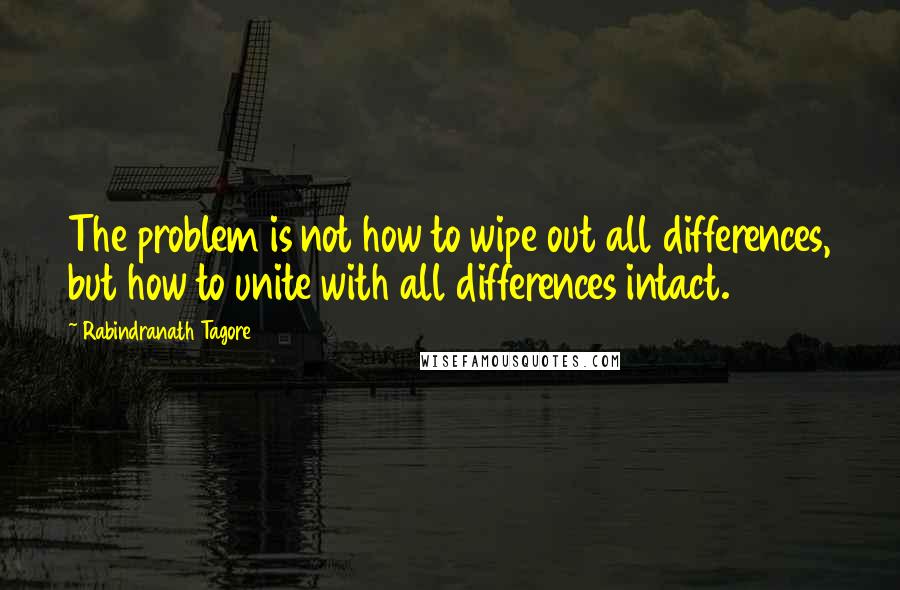 Rabindranath Tagore Quotes: The problem is not how to wipe out all differences, but how to unite with all differences intact.