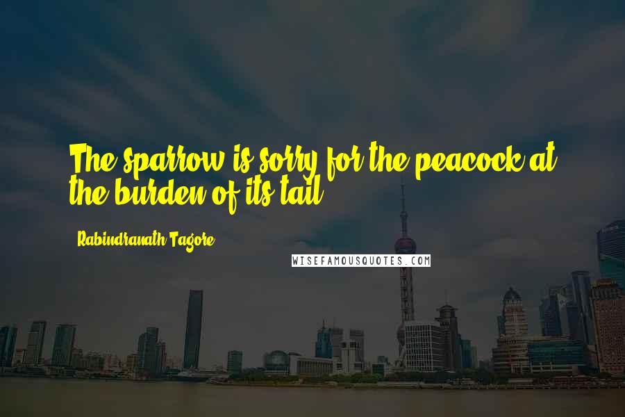 Rabindranath Tagore Quotes: The sparrow is sorry for the peacock at the burden of its tail.