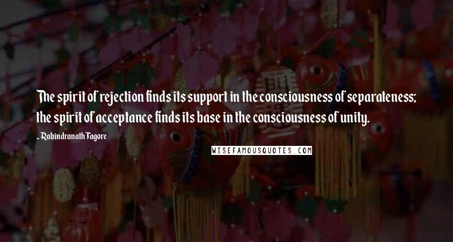 Rabindranath Tagore Quotes: The spirit of rejection finds its support in the consciousness of separateness; the spirit of acceptance finds its base in the consciousness of unity.