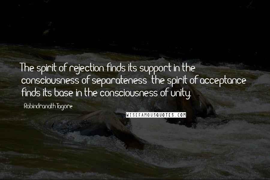 Rabindranath Tagore Quotes: The spirit of rejection finds its support in the consciousness of separateness; the spirit of acceptance finds its base in the consciousness of unity.