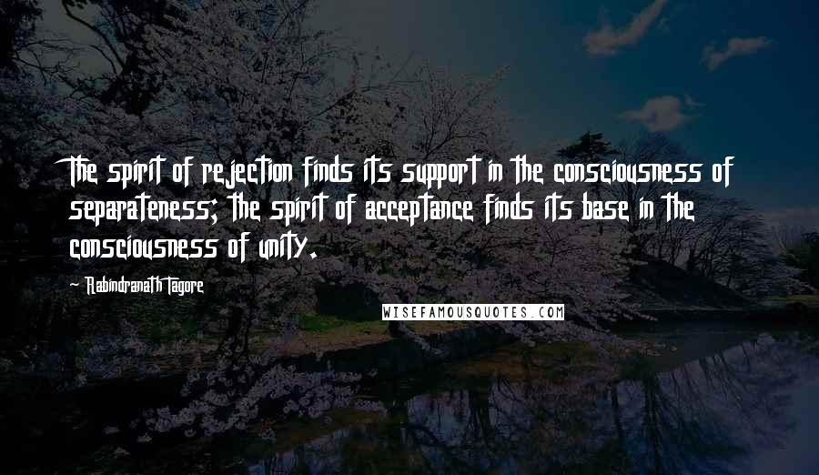 Rabindranath Tagore Quotes: The spirit of rejection finds its support in the consciousness of separateness; the spirit of acceptance finds its base in the consciousness of unity.