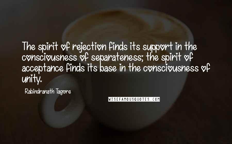 Rabindranath Tagore Quotes: The spirit of rejection finds its support in the consciousness of separateness; the spirit of acceptance finds its base in the consciousness of unity.