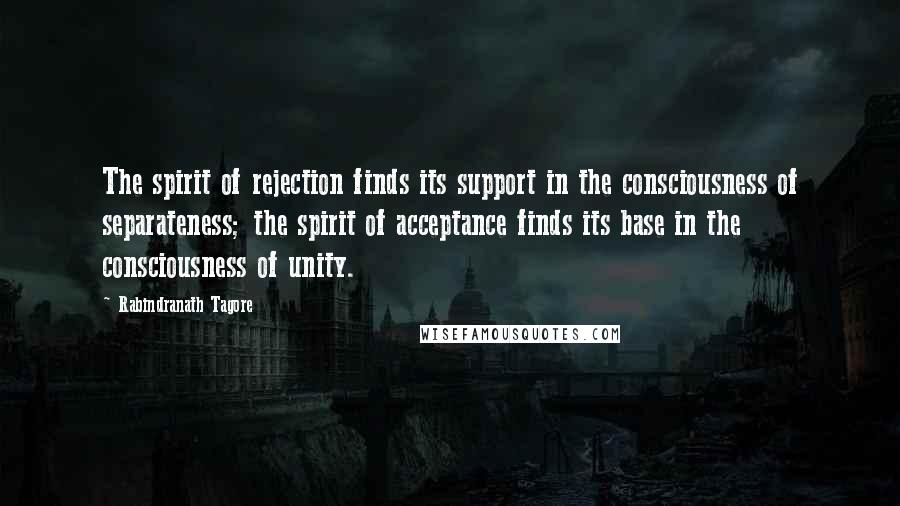 Rabindranath Tagore Quotes: The spirit of rejection finds its support in the consciousness of separateness; the spirit of acceptance finds its base in the consciousness of unity.