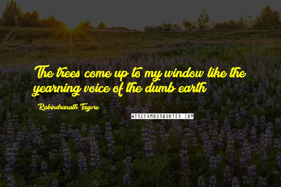 Rabindranath Tagore Quotes: The trees come up to my window like the yearning voice of the dumb earth