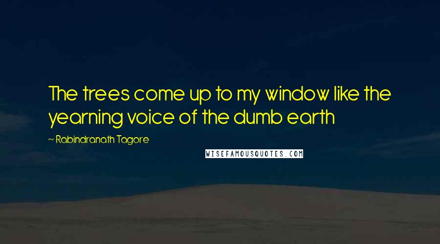 Rabindranath Tagore Quotes: The trees come up to my window like the yearning voice of the dumb earth