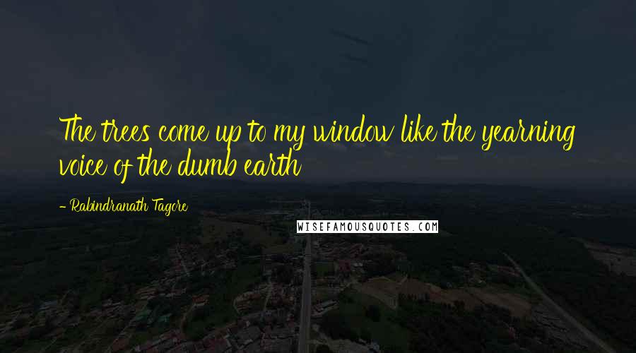 Rabindranath Tagore Quotes: The trees come up to my window like the yearning voice of the dumb earth