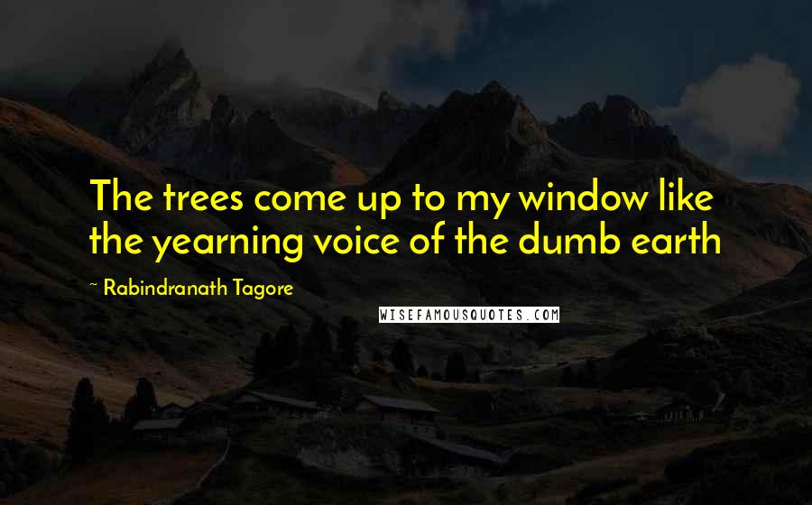 Rabindranath Tagore Quotes: The trees come up to my window like the yearning voice of the dumb earth