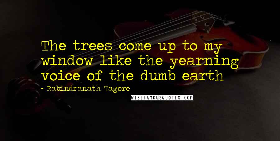 Rabindranath Tagore Quotes: The trees come up to my window like the yearning voice of the dumb earth