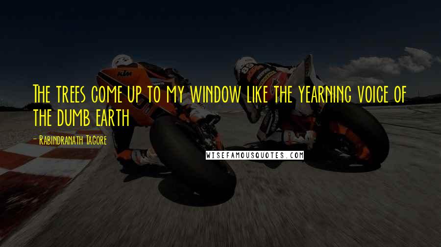 Rabindranath Tagore Quotes: The trees come up to my window like the yearning voice of the dumb earth