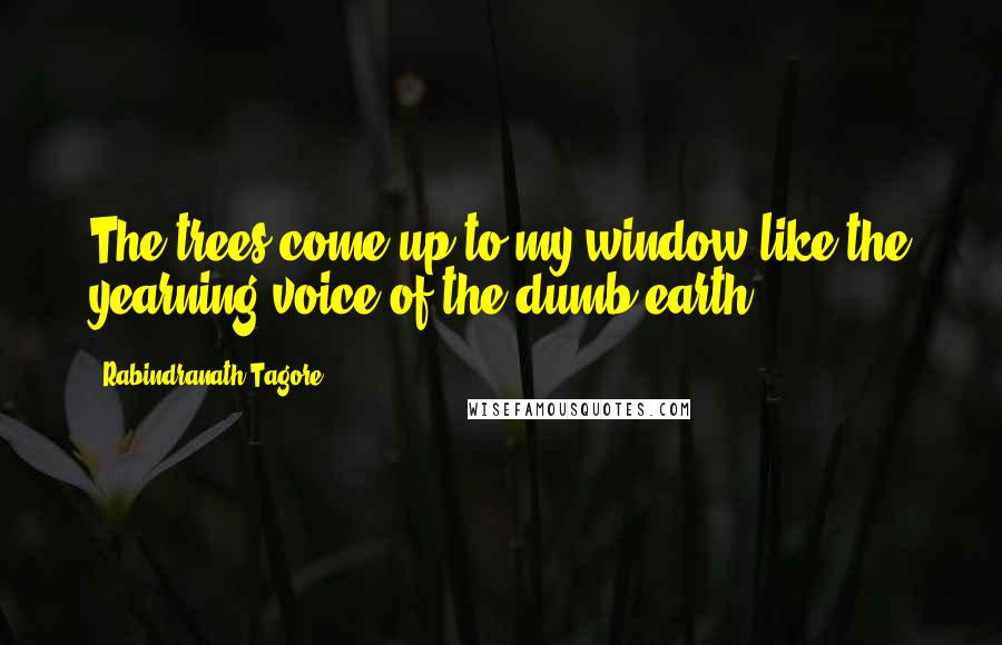 Rabindranath Tagore Quotes: The trees come up to my window like the yearning voice of the dumb earth