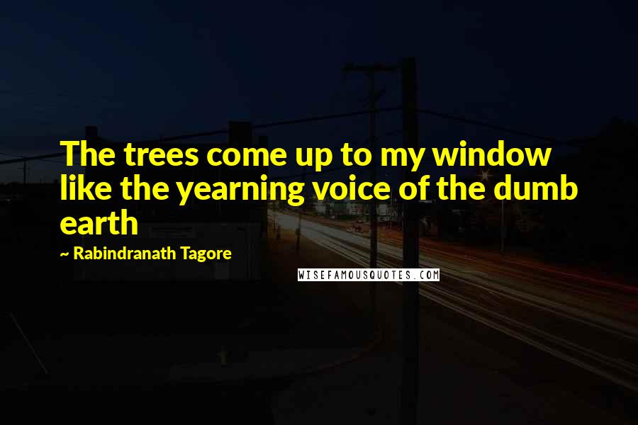 Rabindranath Tagore Quotes: The trees come up to my window like the yearning voice of the dumb earth