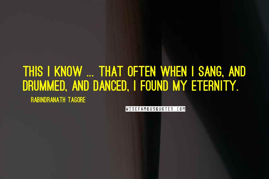 Rabindranath Tagore Quotes: This I know ... That often when I sang, and drummed, and danced, I found my eternity.