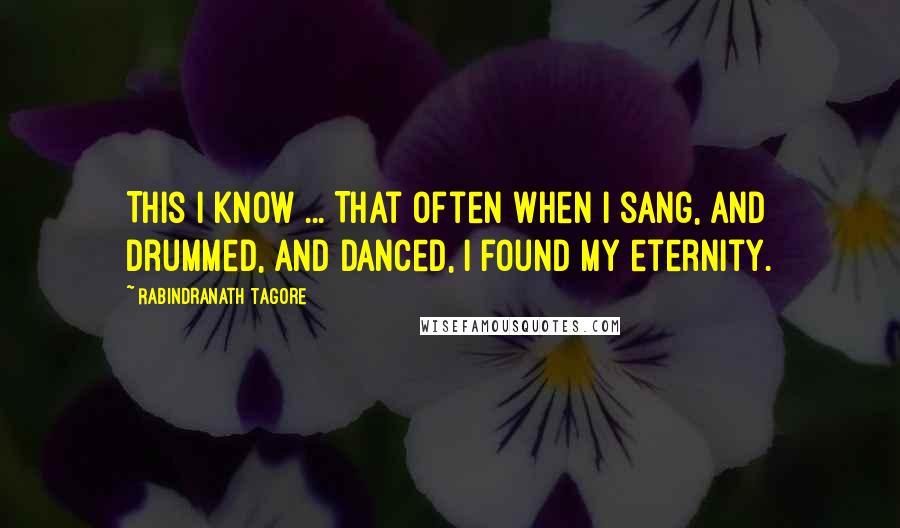 Rabindranath Tagore Quotes: This I know ... That often when I sang, and drummed, and danced, I found my eternity.