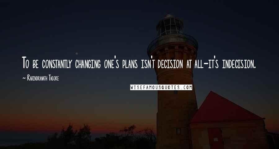 Rabindranath Tagore Quotes: To be constantly changing one's plans isn't decision at all-it's indecision.