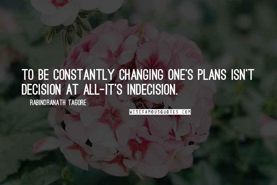 Rabindranath Tagore Quotes: To be constantly changing one's plans isn't decision at all-it's indecision.