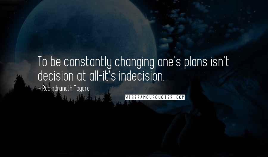 Rabindranath Tagore Quotes: To be constantly changing one's plans isn't decision at all-it's indecision.