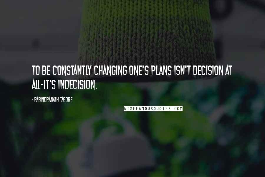 Rabindranath Tagore Quotes: To be constantly changing one's plans isn't decision at all-it's indecision.