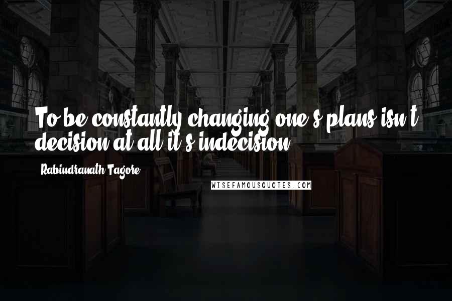 Rabindranath Tagore Quotes: To be constantly changing one's plans isn't decision at all-it's indecision.