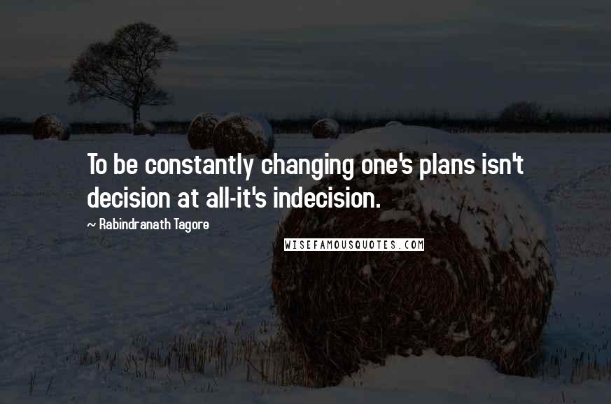 Rabindranath Tagore Quotes: To be constantly changing one's plans isn't decision at all-it's indecision.