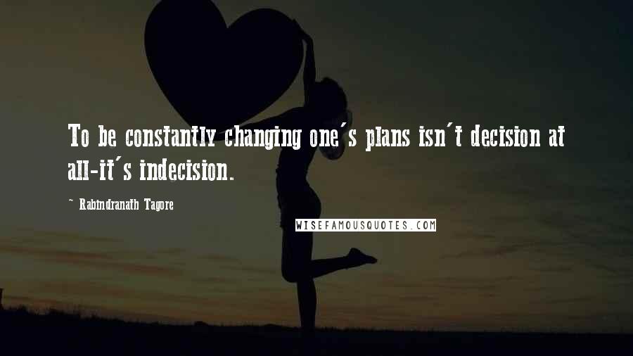 Rabindranath Tagore Quotes: To be constantly changing one's plans isn't decision at all-it's indecision.