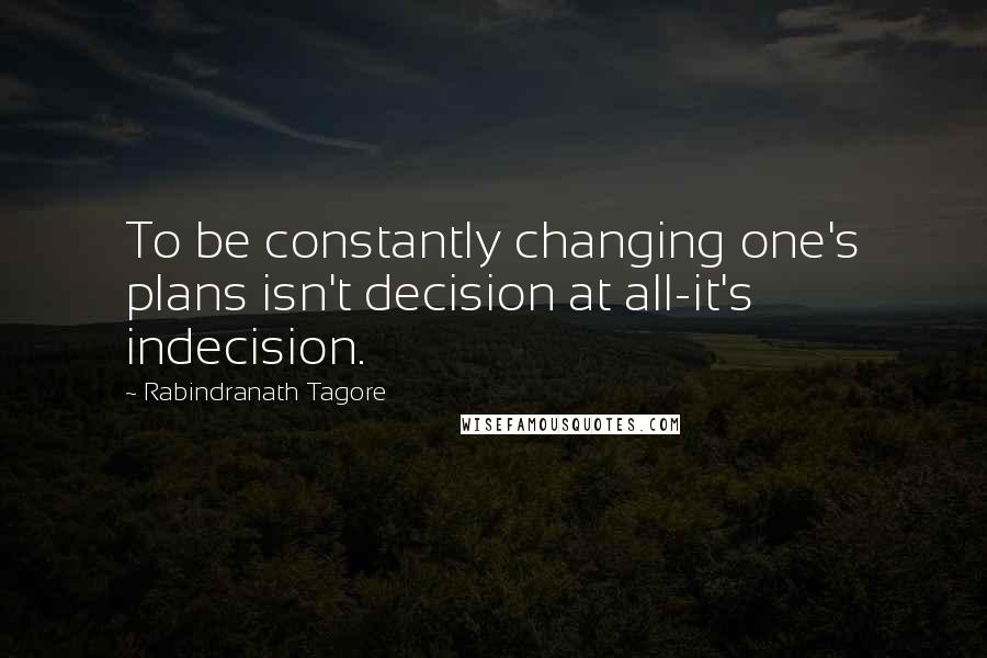 Rabindranath Tagore Quotes: To be constantly changing one's plans isn't decision at all-it's indecision.