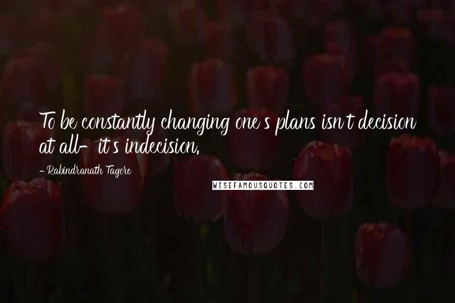 Rabindranath Tagore Quotes: To be constantly changing one's plans isn't decision at all-it's indecision.