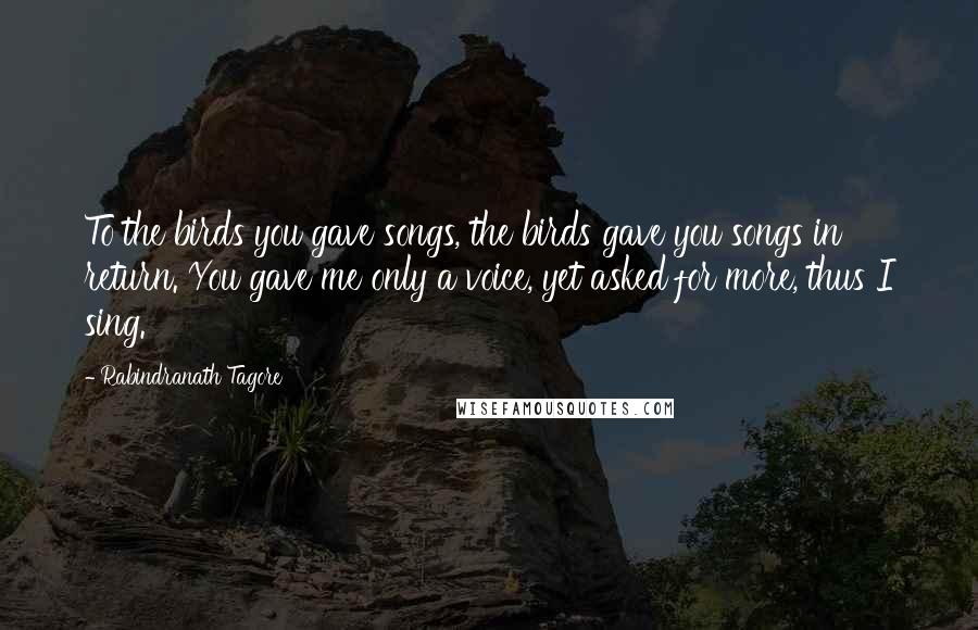 Rabindranath Tagore Quotes: To the birds you gave songs, the birds gave you songs in return. You gave me only a voice, yet asked for more, thus I sing.