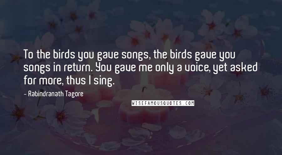 Rabindranath Tagore Quotes: To the birds you gave songs, the birds gave you songs in return. You gave me only a voice, yet asked for more, thus I sing.