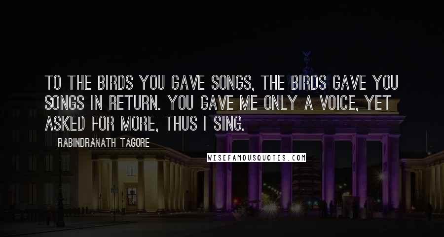 Rabindranath Tagore Quotes: To the birds you gave songs, the birds gave you songs in return. You gave me only a voice, yet asked for more, thus I sing.