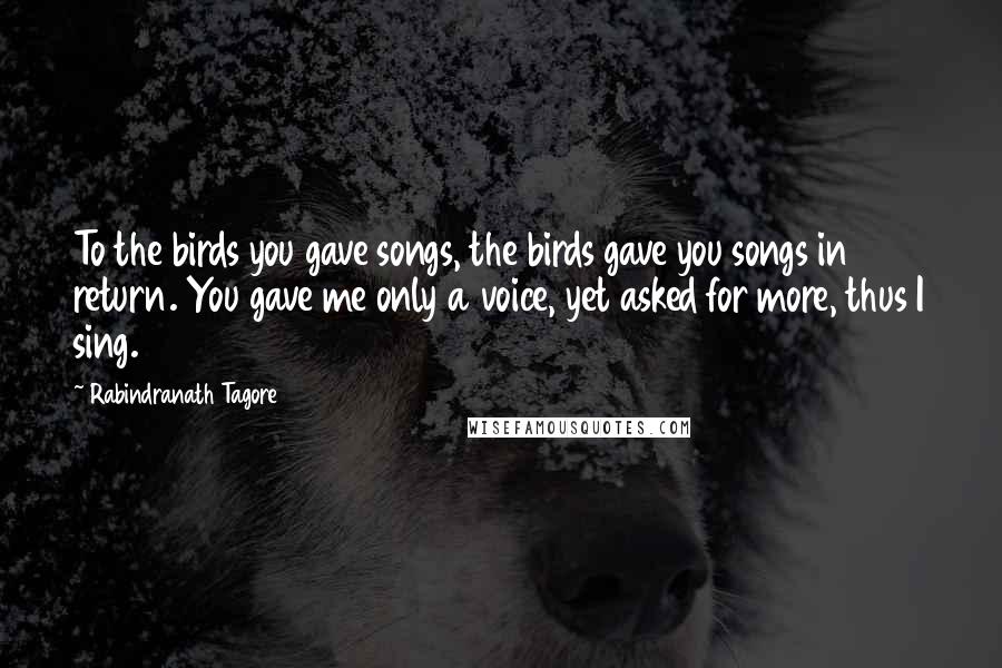 Rabindranath Tagore Quotes: To the birds you gave songs, the birds gave you songs in return. You gave me only a voice, yet asked for more, thus I sing.