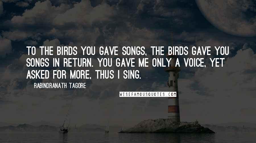 Rabindranath Tagore Quotes: To the birds you gave songs, the birds gave you songs in return. You gave me only a voice, yet asked for more, thus I sing.