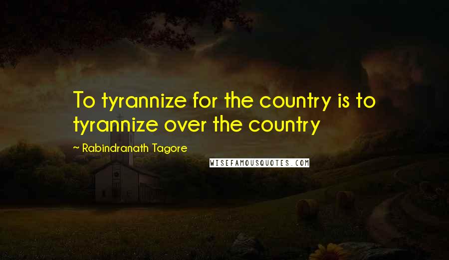 Rabindranath Tagore Quotes: To tyrannize for the country is to tyrannize over the country