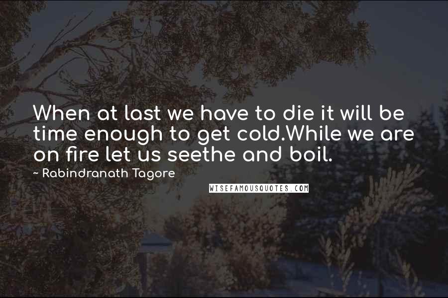 Rabindranath Tagore Quotes: When at last we have to die it will be time enough to get cold.While we are on fire let us seethe and boil.