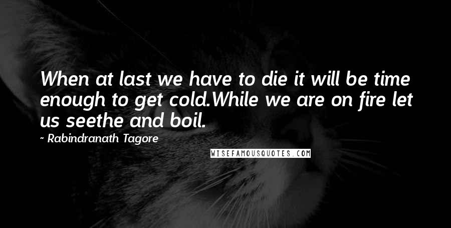 Rabindranath Tagore Quotes: When at last we have to die it will be time enough to get cold.While we are on fire let us seethe and boil.